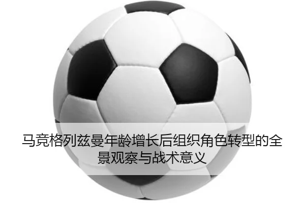 马竞格列兹曼年龄增长后组织角色转型的全景观察与战术意义