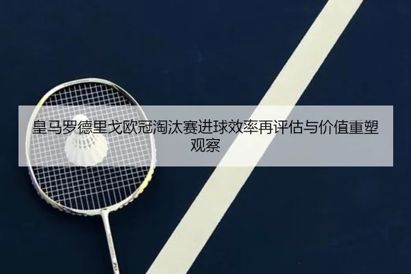 皇马罗德里戈欧冠淘汰赛进球效率再评估与价值重塑观察